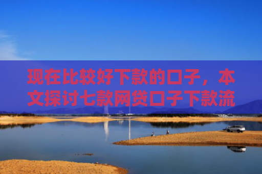 现在比较好下款的口子，本文探讨七款网贷口子下款流程
