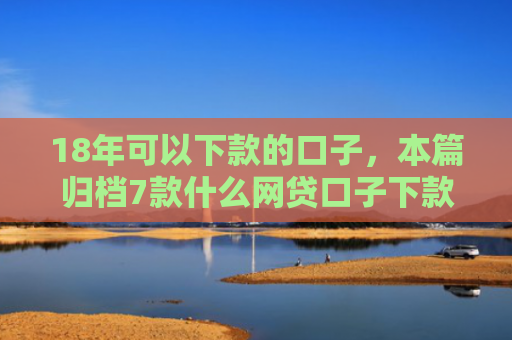 18年可以下款的口子，本篇归档7款什么网贷口子下款多