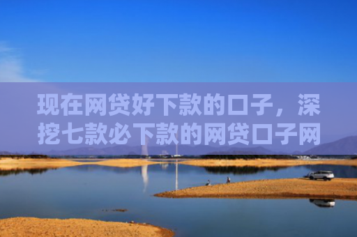 现在网贷好下款的口子，深挖七款必下款的网贷口子网贷