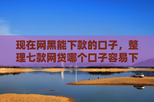 现在网黑能下款的口子，整理七款网贷哪个口子容易下款