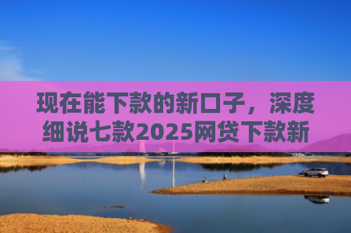 现在能下款的新口子，深度细说七款2025网贷下款新口子