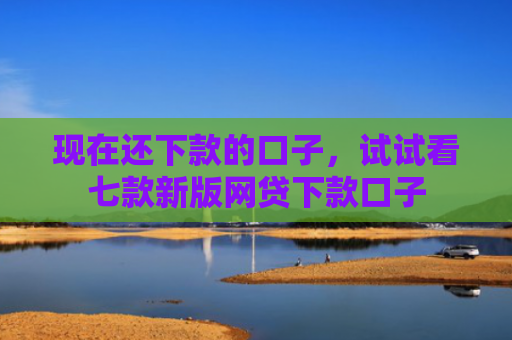 现在还下款的口子，试试看七款新版网贷下款口子