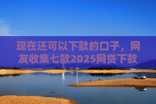 现在还可以下款的口子，网友收集七款2025网贷下款口子