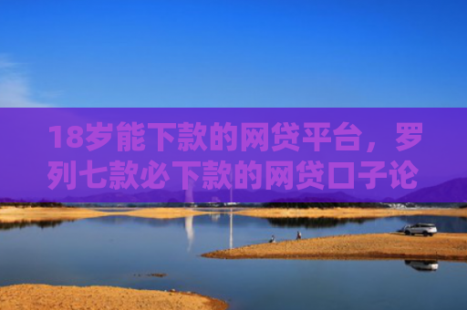 18岁能下款的网贷平台，罗列七款必下款的网贷口子论坛