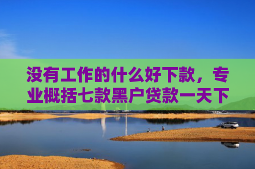没有工作的什么好下款，专业概括七款黑户贷款一天下款的平台
