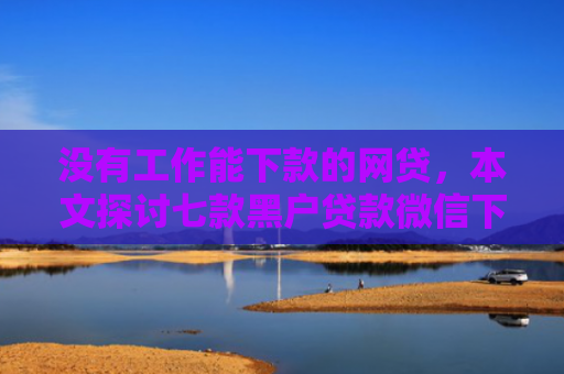 没有工作能下款的网贷，本文探讨七款黑户贷款微信下款可靠吗安全吗