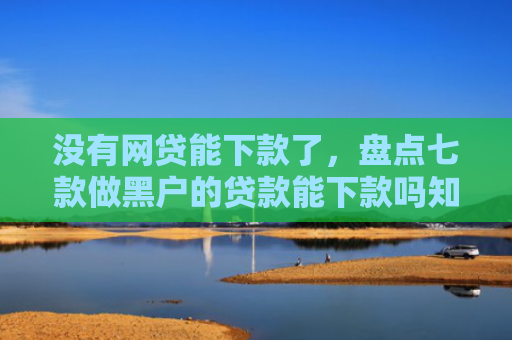 没有网贷能下款了，盘点七款做黑户的贷款能下款吗知乎
