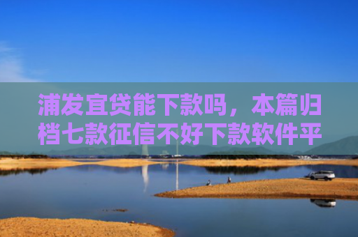 浦发宜贷能下款吗，本篇归档七款征信不好下款软件平台