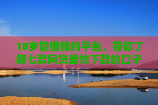18岁能借钱的平台，带你了解七款网贷最快下款的口子