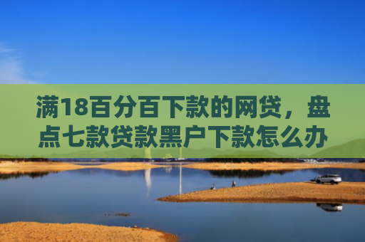 满18百分百下款的网贷，盘点七款贷款黑户下款怎么办啊
