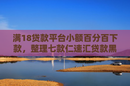 满18贷款平台小额百分百下款，整理七款仁速汇贷款黑户能下款吗