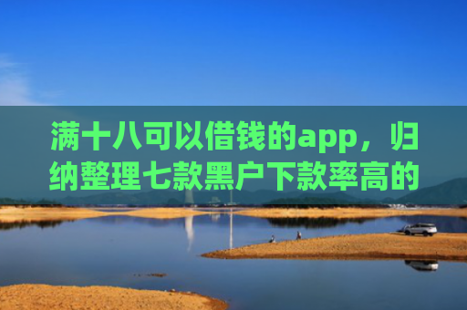 满十八可以借钱的app，归纳整理七款黑户下款率高的贷款平台