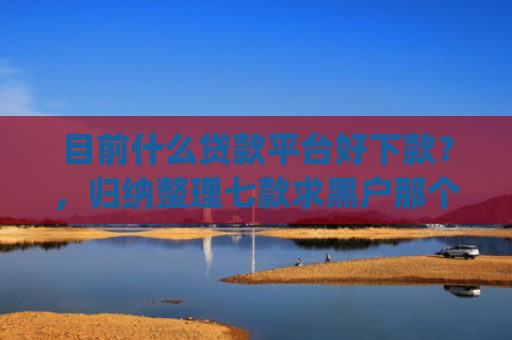 目前什么贷款平台好下款？，归纳整理七款求黑户那个app能下款