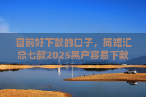 目前好下款的口子，简短汇总七款2025黑户容易下款的app
