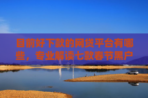 目前好下款的网贷平台有哪些，专业解读七款春节黑户下款的app