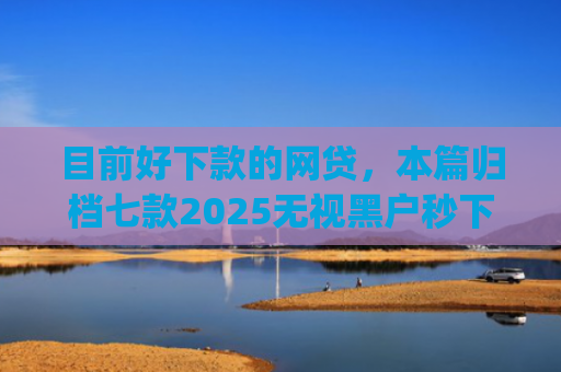 目前好下款的网贷，本篇归档七款2025无视黑户秒下款app