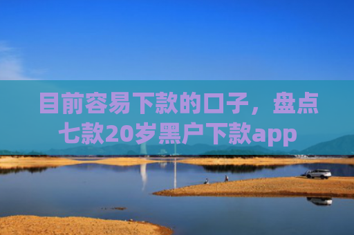 目前容易下款的口子，盘点七款20岁黑户下款app