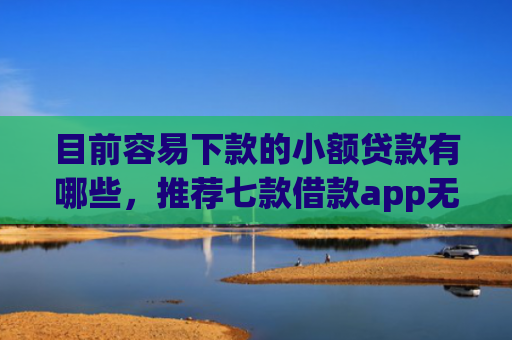 目前容易下款的小额贷款有哪些，推荐七款借款app无视黑户容易下款