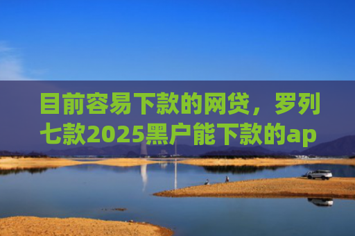目前容易下款的网贷，罗列七款2025黑户能下款的app