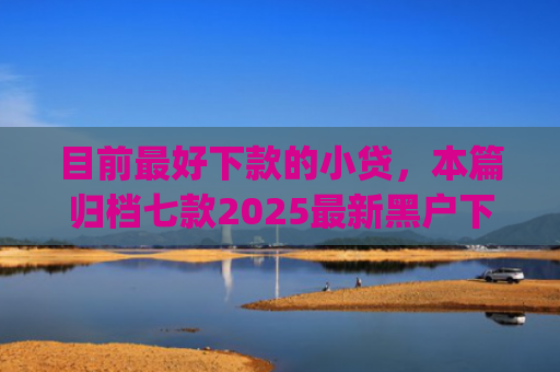 目前最好下款的小贷，本篇归档七款2025最新黑户下款app