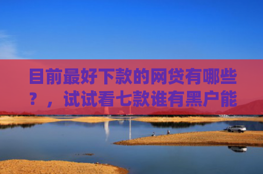 目前最好下款的网贷有哪些？，试试看七款谁有黑户能下款的app