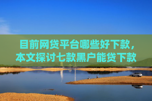 目前网贷平台哪些好下款，本文探讨七款黑户能贷下款的app