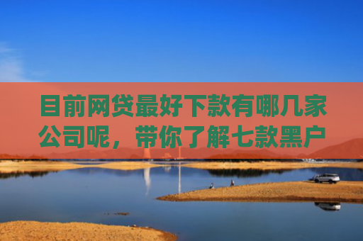 目前网贷最好下款有哪几家公司呢，带你了解七款黑户在逾期能下款app