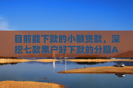 目前能下款的小额贷款，深挖七款黑户好下款的分期APP