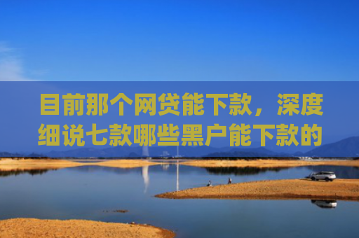 目前那个网贷能下款，深度细说七款哪些黑户能下款的app
