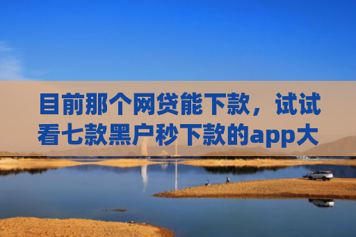 目前那个网贷能下款，试试看七款黑户秒下款的app大全