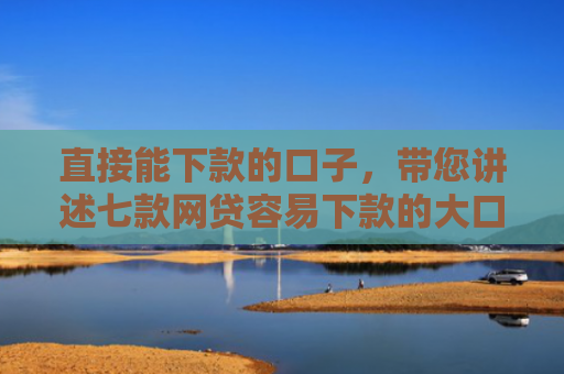 直接能下款的口子，带您讲述七款网贷容易下款的大口子
