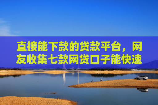 直接能下款的贷款平台，网友收集七款网贷口子能快速下款的