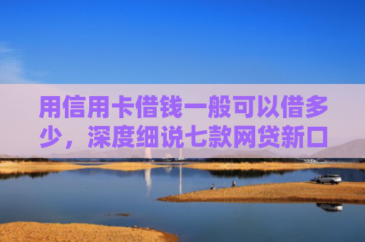 用信用卡借钱一般可以借多少，深度细说七款网贷新口子秒下款