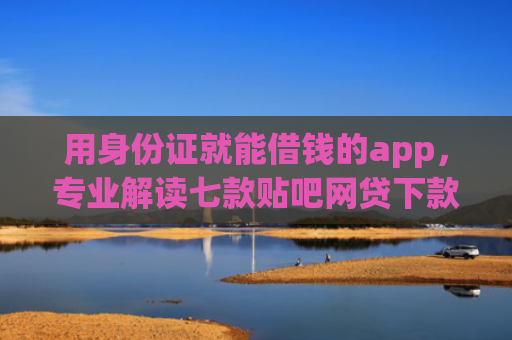 用身份证就能借钱的app，专业解读七款贴吧网贷下款口子