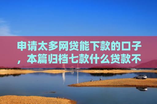 申请太多网贷能下款的口子，本篇归档七款什么贷款不上征信下款快
