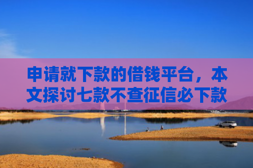 申请就下款的借钱平台，本文探讨七款不查征信必下款的贷款