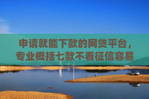 申请就能下款的网贷平台，专业概括七款不看征信容易下款的小额贷款app