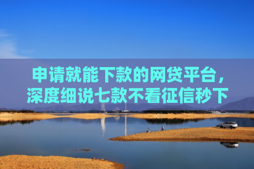 申请就能下款的网贷平台，深度细说七款不看征信秒下款的贷款