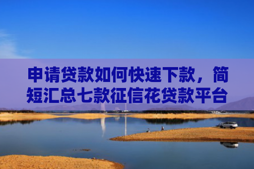 申请贷款如何快速下款，简短汇总七款征信花贷款平台能下款吗安全吗