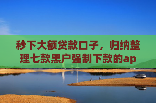 秒下大额贷款口子，归纳整理七款黑户强制下款的app