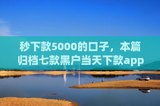 秒下款5000的口子，本篇归档七款黑户当天下款app