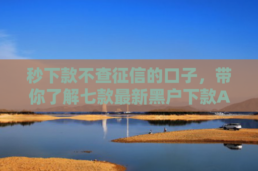 秒下款不查征信的口子，带你了解七款最新黑户下款APP