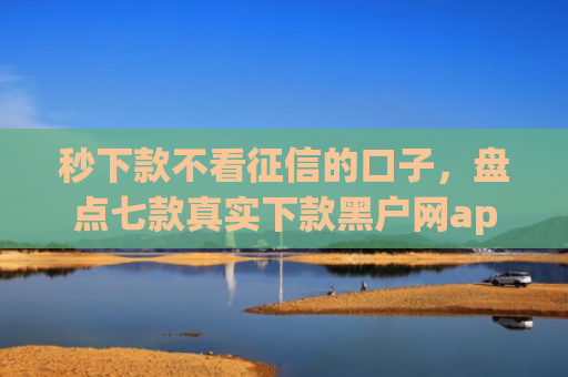 秒下款不看征信的口子，盘点七款真实下款黑户网app