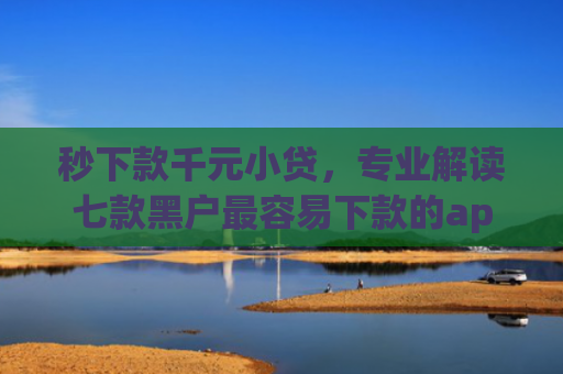 秒下款千元小贷，专业解读七款黑户最容易下款的app