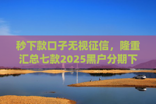 秒下款口子无视征信，隆重汇总七款2025黑户分期下款的app