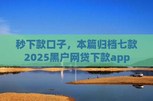 秒下款口子，本篇归档七款2025黑户网贷下款app