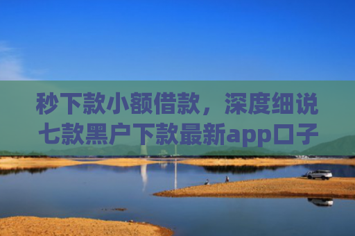 秒下款小额借款，深度细说七款黑户下款最新app口子