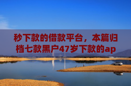 秒下款的借款平台，本篇归档七款黑户47岁下款的app