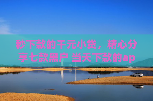 秒下款的千元小贷，精心分享七款黑户 当天下款的app