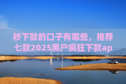 秒下款的口子有哪些，推荐七款2025黑户疯狂下款app口子